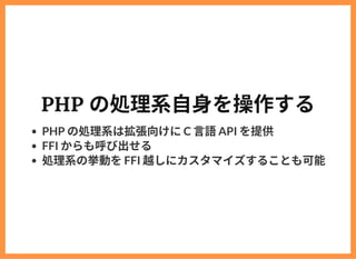 PHP の処理系⾃⾝を操作する
PHP の処理系は拡張向けにC ⾔語API を提供
FFI からも呼び出せる
処理系の挙動をFFI 越しにカスタマイズすることも可能
 