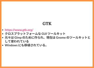 GTK
クロスプラットフォームなGUI ツールキット
元々はGimp のために作られ、現在はGnome のツールキットと
して使われている
Windows にも移植されている。
https://www.gtk.org/
 