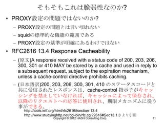 そもそもこれは脆弱性なのか?
• PROXY設定の問題ではないのか?
  – PROXY設定の問題とは言い切れない
  – squidの標準的な機能の範囲である
  – PROXY設定の基準が明確にあるわけではない
• RFC2616 13.4 Response Cacheability
  – (原文)A response received with a status code of 200, 203, 206,
    300, 301 or 410 MAY be stored by a cache and used in reply to
    a subsequent request, subject to the expiration mechanism,
    unless a cache-control directive prohibits caching.
  – (日本語訳)200, 203, 206, 300, 301, 410 のステータスコードと
    共に受信されたレスポンスは、cache-control 指示子がキャッ
    シングを禁止していなければ、キャッシュによって保存され、
    以降のリクエストへの応答に使用され、期限メカニズムに従う
    事ができる。
      http://tools.ietf.org/html/rfc2616#section-13.4
      http://www.studyinghttp.net/cgi-bin/rfc.cgi?2616#Sec13.1.3 より引用
                      Copyright © 2012 HASH Consulting Corp.            11
 