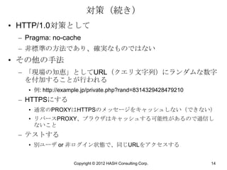 対策（続き）
• HTTP/1.0対策として
 – Pragma: no-cache
 – 非標準の方法であり、確実なものではない
• その他の手法
 – 「現場の知恵」としてURL（クエリ文字列）にランダムな数字
   を付加することが行われる
   • 例: http://example.jp/private.php?rand=8314329428479210
 – HTTPSにする
   • 通常のPROXYはHTTPSのメッセージをキャッシュしない（できない）
   • リバースPROXY、ブラウザはキャッシュする可能性があるので過信し
     ないこと
 – テストする
   • 別ユーザ or 非ログイン状態で、同じURLをアクセスする


                   Copyright © 2012 HASH Consulting Corp.     14
 