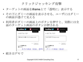 クリックジャッキング攻撃
• ターゲットの画面をiframe上で「透明に」表示する
• その下にダミーの画面を表示させる。ユーザにはダミー
  の画面が透けて見える
• 利用者がダミーの画面上のボタンを押すと、実際には全
  面のターゲット画面のボタンが押される




       本当の画面（前面、透明）                  ダミーの画面（後面）

• 続きはデモで
           Copyright © 2012 HASH Consulting Corp.   17
 