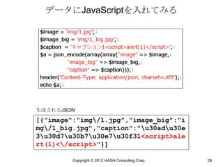 データにJavaScriptを入れてみる




生成されるJSON

[{"image":"img/1.jpg","image_big":"i
mg/1_big.jpg","caption":"u30adu30e
3u30d7u30b7u30e7u30f31<script>ale
rt(1)</script>"}]

         Copyright © 2012 HASH Consulting Corp.   29
 