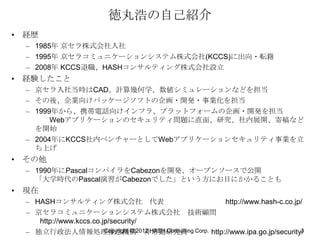 徳丸浩の自己紹介
• 経歴
  – 1985年 京セラ株式会社入社
  – 1995年 京セラコミュニケーションシステム株式会社(KCCS)に出向・転籍
  – 2008年 KCCS退職、HASHコンサルティング株式会社設立
• 経験したこと
  – 京セラ入社当時はCAD、計算幾何学、数値シミュレーションなどを担当
  – その後、企業向けパッケージソフトの企画・開発・事業化を担当
  – 1999年から、携帯電話向けインフラ、プラットフォームの企画・開発を担当
        Webアプリケーションのセキュリティ問題に直面、研究、社内展開、寄稿など
    を開始
  – 2004年にKCCS社内ベンチャーとしてWebアプリケーションセキュリティ事業を立
    ち上げ
• その他
  – 1990年にPascalコンパイラをCabezonを開発、オープンソースで公開
    「大学時代のPascal演習がCabezonでした」という方にお目にかかることも
• 現在
  – HASHコンサルティング株式会社 代表                           http://www.hash-c.co.jp/
  – 京セラコミュニケーションシステム株式会社 技術顧問
     http://www.kccs.co.jp/security/
  – 独立行政法人情報処理推進機構2012 HASH Consulting Corp. http://www.ipa.go.jp/security/
                         Copyright © 非常勤研究員                               3
 