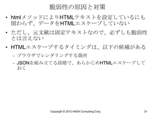 脆弱性の原因と対策
• htmlメソッドによりHTMLテキストを設定しているにも
  関わらず、データをHTMLエスケープしていない
• ただし、元文献は固定テキストなので、必ずしも脆弱性
  とは言えない
• HTMLエスケープするタイミングは、以下の候補がある
 – ブラウザでレンダリングする箇所
 – JSONを組み立てる段階で、あらかじめHTMLエスケープして
   おく




          Copyright © 2012 HASH Consulting Corp.   31
 