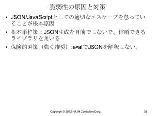 脆弱性の原因と対策
• JSON/JavaScriptとしての適切なエスケープを怠ってい
  ることが根本原因
• 根本単位策：JSON生成を自前でしないで、信頼できる
  ライブラリを用いる
• 保険的対策（強く推奨）:evalでJSONを解釈しない。




          Copyright © 2012 HASH Consulting Corp.   38
 