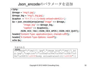Json_encodeのパラメータを追加




生成される
JSON
[{"image":"img/1.jpg","image_big":"img/1_bi
g.jpg","caption":"u30adu30e3u30d7u30b7u3
0e7u30f31u003Cbody onload=alert(1)u003E"}]


           Copyright © 2012 HASH Consulting Corp.   52
 