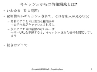 キャッシュからの情報漏洩とは?
• いわゆる「別人問題」
• 秘密情報がキャッシュされて、それを別人が見る状況
 – 最初のアクセスは正当な権限あり
   →表示内容がキャッシュされるに
 – 次のアクセスは権限のないユーザ
   →同一URLを参照すると、キャッシュされた情報を閲覧してし
   まう


• 続きはデモで




           Copyright © 2012 HASH Consulting Corp.   7
 