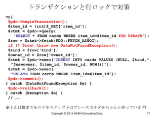 トランザクションと行ロックで対策
try {
  $pdo->beginTransaction();
  $item_id = (int)$_GET['item_id'];
  $stmt = $pdo->query(
      "SELECT * FROM cards WHERE item_id=$item_id FOR UPDATE");
  $row = $stmt->fetch(PDO::FETCH_ASSOC);
  if (! $row) throw new DataNotFoundException();
  $kind = $row['kind'];
  $owner_id = $row['owner_id'];
  $stmt = $pdo->exec("INSERT INTO cards VALUES (NULL, $kind,".
    "$newowner, $item_id, $owner_id, NOW())");
  $stmt = $pdo->exec(
    "DELETE FROM cards WHERE item_id=$item_id");
  $pdo->commit();
} catch (DataNotFoundException $e) {
  $pdo->rollback();
} catch (Exception $e) {
  // ……

※上記は概要でありデモスクリプトはプレースホルダをちゃんと使っています!
                   Copyright © 2012 HASH Consulting Corp.    71
 