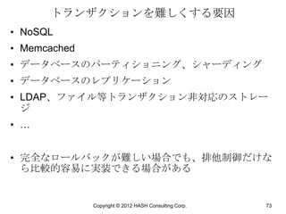 トランザクションを難しくする要因
• NoSQL
• Memcached
• データベースのパーティショニング、シャーディング
• データベースのレプリケーション
• LDAP、ファイル等トランザクション非対応のストレー
  ジ
• …


• 完全なロールバックが難しい場合でも、排他制御だけな
  ら比較的容易に実装できる場合がある


              Copyright © 2012 HASH Consulting Corp.   73
 