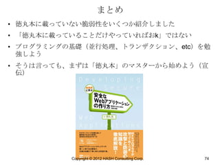まとめ
• 徳丸本に載っていない脆弱性をいくつか紹介しました
• 「徳丸本に載っていることだけやっていればおk」ではない
• プログラミングの基礎（並行処理、トランザクション、etc）を勉
  強しよう
• そうは言っても、まずは「徳丸本」のマスターから始めよう（宣
  伝）




          Copyright © 2012 HASH Consulting Corp.   74
 