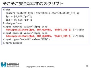 そこそこ安全なはずのスクリプト
Copyright © 2016 Hiroshi Tokumaru 10
<?php
header('Content-Type: text/html; charset=Shift_JIS');
$p1 = @$_GET['p1'];
$p2 = @$_GET['p2'];
?><body><form>
<input name=p1 value="<?php echo
htmlspecialchars($p1, ENT_QUOTES, 'Shift_JIS'); ?>"><BR>
<input name=p2 value="<?php echo
htmlspecialchars($p2, ENT_QUOTES, 'Shift_JIS'); ?>"><BR>
<input type="submit" value="更新">
</form></body>
 