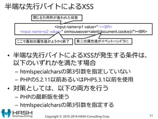 半端な先行バイトによるXSS
• 半端な先行バイトによるXSSが発生する条件は、
以下のいずれかを満たす場合
– htmlspecialcharsの第3引数を指定していない
– PHPの5.2.11以前あるいはPHP5.3.1以前を使用
• 対策としては、以下の両方を行う
– PHPの最新版を使う
– htmlspecialcharsの第3引数を指定する
Copyright © 2010-2014 HASH Consulting Corp. 11
<input name=p1 value="・><BR>
<input name=p2 value=" onmouseover=alert(document.cookie)//"><BR>
閉じる引用符が食われた状態
ここで最初の属性値がようやく終了 第二の属性値がイベントハンドラに
 