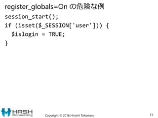 register_globals=On の危険な例
session_start();
if (isset($_SESSION['user'])) {
$islogin = TRUE;
}
Copyright © 2016 Hiroshi Tokumaru 13
 
