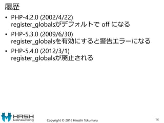 履歴
• PHP-4.2.0 (2002/4/22)
register_globalsがデフォルトで off になる
• PHP-5.3.0 (2009/6/30)
register_globalsを有効にすると警告エラーになる
• PHP-5.4.0 (2012/3/1)
register_globalsが廃止される
Copyright © 2016 Hiroshi Tokumaru 14
 