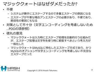 マジッククォートはなぜダメだったか?
• 不便
– システムが勝手にエスケープするので多重エスケープの原因になる
– エスケープが不要な場合アンエスケープの必要があり、不便であり、
脆弱性の要因にもなる
• 対策として不十分（文字エンコーディングを考慮しないため
…PDOの項参照）
• 徳丸の意見
– マジッククォートは入力時にエスケープ処理を自動的行う仕組みだ
が、エスケープ処理は文字列を使う時に都度すべきという考え方が
一般化した
– マジッククォートはMySQLに特化したエスケープ方式であり、かつ
MySQLのオプションや文字エンコーディングを考慮しない不完全な
エスケープだった
Copyright © 2016 Hiroshi Tokumaru 17
 