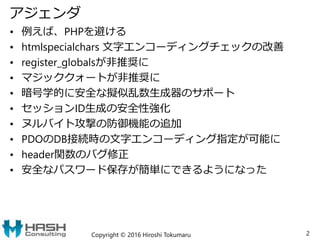 アジェンダ
• 例えば、PHPを避ける
• htmlspecialchars 文字エンコーディングチェックの改善
• register_globalsが非推奨に
• マジッククォートが非推奨に
• 暗号学的に安全な擬似乱数生成器のサポート
• セッションID生成の安全性強化
• ヌルバイト攻撃の防御機能の追加
• PDOのDB接続時の文字エンコーディング指定が可能に
• header関数のバグ修正
• 安全なパスワード保存が簡単にできるようになった
Copyright © 2016 Hiroshi Tokumaru 2
 