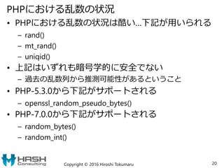 PHPにおける乱数の状況
• PHPにおける乱数の状況は酷い…下記が用いられる
– rand()
– mt_rand()
– uniqid()
• 上記はいずれも暗号学的に安全でない
– 過去の乱数列から推測可能性があるということ
• PHP-5.3.0から下記がサポートされる
– openssl_random_pseudo_bytes()
• PHP-7.0.0から下記がサポートされる
– random_bytes()
– random_int()
Copyright © 2016 Hiroshi Tokumaru 20
 
