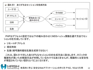 22体系的に学ぶ 安全なWebアプリケーションの作り方 P162、163より引用
PHPはデフォルト設定では以下の組み合わせにMD5ハッシュ関数を通す方法でセッ
ションIDを生成しています。
 リモートIP アドレス
 現在時刻
 乱数（暗号論的擬似乱数生成系ではない）
これは、図4-51で示したありがちなセッションIDの生成方法に該当します。ロジックの
複雑性が高いため解読方法が判明しているわけではありませんが、理論的には安全性
が保証されていない設計ということになります。
 