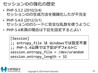 セッションIDの強化の歴史
• PHP-5.3.2 (2010/3/4)
セッションIDの生成方法を複雑化したが不完全
• PHP-5.4.0 (2012/3/1)
セッションIDのシードに安全な乱数を使うように
• PHP-5.4未満の場合は下記を設定するとよい
Copyright © 2016 Hiroshi Tokumaru 24
[Session]
;; entropy_file は Windowsでは設定不要
;; PHP-5.4以降では下記がデフォルトに
session.entropy_file = /dev/urandom
session.entropy_length = 32
 