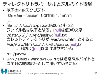 ディレクトリトラバーサルとヌルバイト攻撃
• 以下のPHPスクリプト
$fp = fopen('./data/' . $_GET['file'] . '.txt', 'r');
…
• file=../../../../../etc/passwd%00 とすると
ファイル名は以下となる。[nul]は値0の文字
./data/../../../../../etc/passwd[nul].txt
カレントディレクトリが /var/www/html とすると
/var/www/html/../../../../../etc/passwd[nul].txt
↓ 正規化 ([nul]以降は無視される)
/etc/passwd
• Unix / Linux / WindowsのAPIでは通常ヌルバイトを
文字列の終端記号として用いているため
Copyright © 2016 HASH Consulting Corp. 27
 