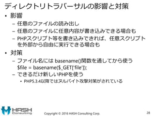 ディレクトリトラバーサルの影響と対策
• 影響
– 任意のファイルの読み出し
– 任意のファイルに任意内容が書き込みできる場合も
– PHPスクリプト等を書き込みできれば、任意スクリプト
を外部から自由に実行できる場合も
• 対策
– ファイル名には basename()関数を通してから使う
$file = basename($_GET['file']);
– できるだけ新しいPHPを使う
• PHP5.3.4以降ではヌルバイト攻撃対策がされている
Copyright © 2016 HASH Consulting Corp. 28
 