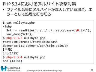 PHP 5.3.4におけるヌルバイト攻撃対策
• ファイル名等にヌルバイトが混入している場合、エ
ラーとして処理を打ち切る
Copyright © 2016 HASH Consulting Corp. 29
$ cat nullbyte.php
<?php
$rtn = readfile("../../../../etc/passwd0.txt");
var_dump($rtn);
$ php-5.3.3 nullbyte.php
root:x:0:0:root:/root:/bin/bash
daemon:x:1:1:daemon:/usr/sbin:/bin/sh
【中略】
int(1415)
$ php-5.3.4 nullbyte.php
bool(false)
 
