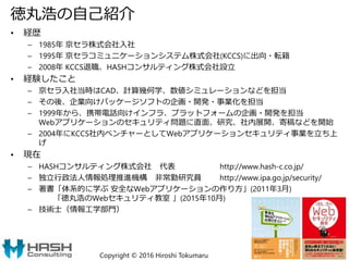 徳丸浩の自己紹介
• 経歴
– 1985年 京セラ株式会社入社
– 1995年 京セラコミュニケーションシステム株式会社(KCCS)に出向・転籍
– 2008年 KCCS退職、HASHコンサルティング株式会社設立
• 経験したこと
– 京セラ入社当時はCAD、計算幾何学、数値シミュレーションなどを担当
– その後、企業向けパッケージソフトの企画・開発・事業化を担当
– 1999年から、携帯電話向けインフラ、プラットフォームの企画・開発を担当
Webアプリケーションのセキュリティ問題に直面、研究、社内展開、寄稿などを開始
– 2004年にKCCS社内ベンチャーとしてWebアプリケーションセキュリティ事業を立ち上
げ
• 現在
– HASHコンサルティング株式会社 代表 http://www.hash-c.co.jp/
– 独立行政法人情報処理推進機構 非常勤研究員 http://www.ipa.go.jp/security/
– 著書「体系的に学ぶ 安全なWebアプリケーションの作り方」(2011年3月)
「徳丸浩のWebセキュリティ教室 」(2015年10月)
– 技術士（情報工学部門）
Copyright © 2016 Hiroshi Tokumaru 3
 
