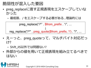 脆弱性が混入した要因
• preg_replaceに渡す正規表現をエスケープしていな
かった
– 最低限、/ をエスケープする必要がある…理論的には
• えーっと、preg_quoteって、マルチバイト対応だっ
け?
– Shift_JIS以外では問題ない?
• 外部からの値を用いて正規表現を組み立てるべきで
はない
Copyright © 2016 HASH Consulting Corp. 33
preg_replace(“/^” . $from_prefix . “/”, …
↓
reg_replace("/^" . preg_quote($from_prefix, '/') . "/", …
 
