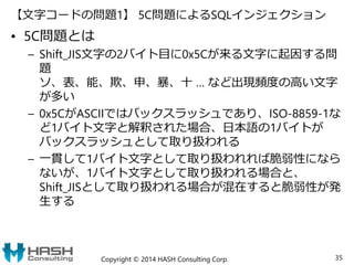 【文字コードの問題1】 5C問題によるSQLインジェクション
• 5C問題とは
– Shift_JIS文字の2バイト目に0x5Cが来る文字に起因する問
題
ソ、表、能、欺、申、暴、十 … など出現頻度の高い文字
が多い
– 0x5CがASCIIではバックスラッシュであり、ISO-8859-1な
ど1バイト文字と解釈された場合、日本語の1バイトが
バックスラッシュとして取り扱われる
– 一貫して1バイト文字として取り扱われれば脆弱性になら
ないが、1バイト文字として取り扱われる場合と、
Shift_JISとして取り扱われる場合が混在すると脆弱性が発
生する
Copyright © 2014 HASH Consulting Corp. 35
 