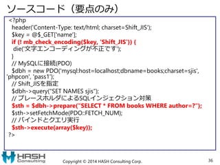 ソースコード（要点のみ）
<?php
header('Content-Type: text/html; charset=Shift_JIS');
$key = @$_GET['name'];
if (! mb_check_encoding($key, 'Shift_JIS')) {
die('文字エンコーディングが不正です');
}
// MySQLに接続(PDO)
$dbh = new PDO('mysql:host=localhost;dbname=books;charset=sjis',
'phpcon', 'pass1');
// Shift_JISを指定
$dbh->query("SET NAMES sjis");
// プレースホルダによるSQLインジェクション対策
$sth = $dbh->prepare("SELECT * FROM books WHERE author=?");
$sth->setFetchMode(PDO::FETCH_NUM);
// バインドとクエリ実行
$sth->execute(array($key));
?>
Copyright © 2014 HASH Consulting Corp. 36
 