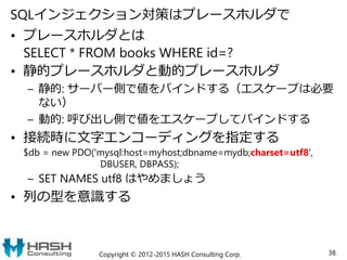 SQLインジェクション対策はプレースホルダで
• プレースホルダとは
SELECT * FROM books WHERE id=?
• 静的プレースホルダと動的プレースホルダ
– 静的: サーバー側で値をバインドする（エスケープは必要
ない）
– 動的: 呼び出し側で値をエスケープしてバインドする
• 接続時に文字エンコーディングを指定する
$db = new PDO('mysql:host=myhost;dbname=mydb;charset=utf8',
DBUSER, DBPASS);
– SET NAMES utf8 はやめましょう
• 列の型を意識する
Copyright © 2012-2015 HASH Consulting Corp. 38
 
