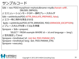 サンプルコード
$db = new PDO('mysql:host=myhost;dbname=mydb;charset=utf8',
DBUSER, DBPASS);
// エミュレーションモードOFF = 静的プレースホルダ
$db->setAttribute(PDO::ATTR_EMULATE_PREPARES, false);
// エラー時に例外を発生させる
$pdo->setAttribute(PDO::ATTR_ERRMODE, PDO::ERRMODE_EXCEPTION);
// プレースホルダを使ってSQLを準備
$prepare = $db->prepare(
'SELECT * FROM example WHERE id = :id and language = :lang');
// 型を指定してbind
$prepare->bindValue(':id', (int) $id, PDO::PARAM_INT);
$prepare->bindValue(':lang', $str, PDO::PARAM_STR);
$prepare->execute();
Copyright © 2012-2015 HASH Consulting Corp. 39
 