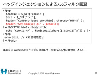 ヘッダインジェクションによるXSSフィルタ回避
Copyright © 2016 Hiroshi Tokumaru 43
<?php
$cookie = $_GET['cookie'];
$txt = $_GET['txt'];
header('Content-Type: text/html; charset="UTF-8"');
header('Set-Cookie: A=' . $cookie);
?><!DOCTYPE html> <body><?php
echo "Cookie A=" . htmlspecialchars($_COOKIE['A']) ; ?>
<?php
echo $txt; // XSS脆弱性あり
?></body>
X-XSS-Protection: 0 ヘッダを追加して、XSSフィルタを無効にしたい…
 