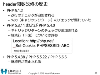 header関数改修の歴史
• PHP 5.1.2
– 改行のチェックが追加される
– %0d（キャリッジリターン）のチェックが漏れていた
• PHP 5.3.11 および PHP 5.4.0
– キャリッジリターンのチェックが追加される
– 継続行（下図）については許容
• PHP 5.4.38 / PHP 5.5.22 / PHP 5.6.6
– 継続行が禁止される
Copyright © 2016 Hiroshi Tokumaru 44
Location: http://php.net/
Set-Cookie: PHPSESSID=ABC;
↑空白またはタブ
 