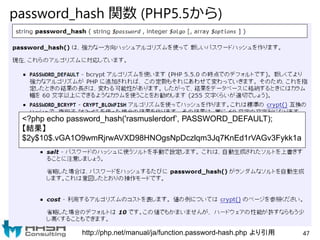 password_hash 関数 (PHP5.5から)
http://php.net/manual/ja/function.password-hash.php より引用
<?php echo password_hash('rasmuslerdorf’, PASSWORD_DEFAULT);
【結果】
$2y$10$.vGA1O9wmRjrwAVXD98HNOgsNpDczlqm3Jq7KnEd1rVAGv3Fykk1a
47
 