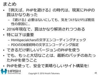 まとめ
• 『例えば、PHPを避ける』の時代は、現実にPHPの
罠はかなりあった
– 『避ける』必要はないにしても、気をつけなければ脆弱
性の原因に…
• 2016年現在で、罠はかなり解消されつつある
• 特に以下は重要
– Htmlspecialcharsの文字エンコーディングチェック
– PDOのDB接続時の文字エンコーディング指定
• できるだけ新しいバージョンのPHPを使う
• でも、もっと大切なことは、最新のパッチのあたっ
たPHPを使うこと
• PHPを使って、安全で素晴らしいサイト構築を!
Copyright © 2016 Hiroshi Tokumaru 48
 