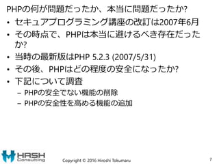 PHPの何が問題だったか、本当に問題だったか?
• セキュアプログラミング講座の改訂は2007年6月
• その時点で、PHPは本当に避けるべき存在だった
か?
• 当時の最新版はPHP 5.2.3 (2007/5/31)
• その後、PHPはどの程度の安全になったか?
• 下記について調査
– PHPの安全でない機能の削除
– PHPの安全性を高める機能の追加
Copyright © 2016 Hiroshi Tokumaru 7
 