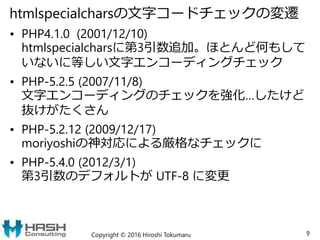 htmlspecialcharsの文字コードチェックの変遷
• PHP4.1.0 (2001/12/10)
htmlspecialcharsに第3引数追加。ほとんど何もして
いないに等しい文字エンコーディングチェック
• PHP-5.2.5 (2007/11/8)
文字エンコーディングのチェックを強化…したけど
抜けがたくさん
• PHP-5.2.12 (2009/12/17)
moriyoshiの神対応による厳格なチェックに
• PHP-5.4.0 (2012/3/1)
第3引数のデフォルトが UTF-8 に変更
Copyright © 2016 Hiroshi Tokumaru 9
 