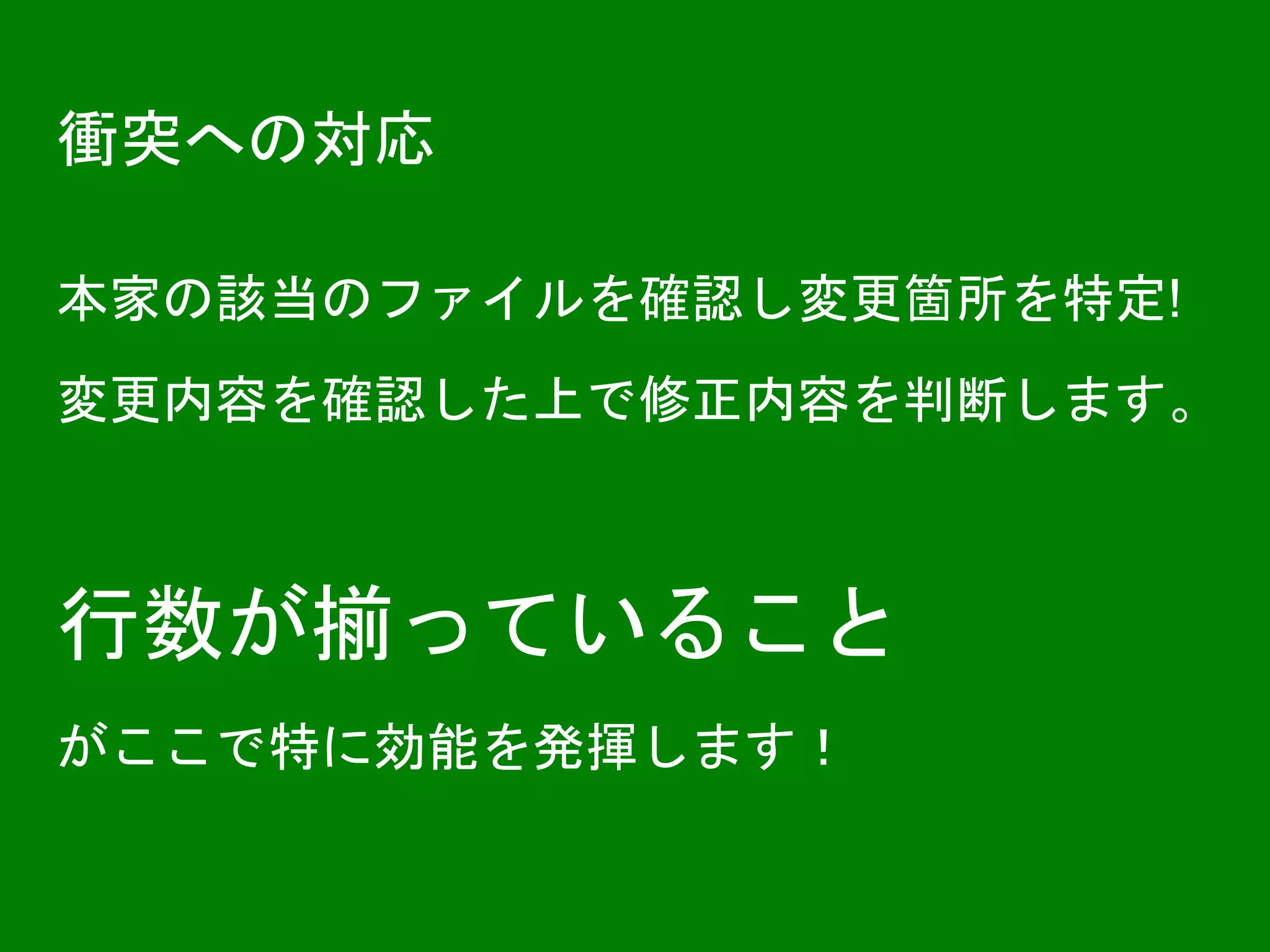衝突への対応
本家の該当のファイルを確認し変更箇所を特定!
変更内容を確認した上で修正内容を判断します。
行数が揃っていること
がここで特に効能を発揮します！
 