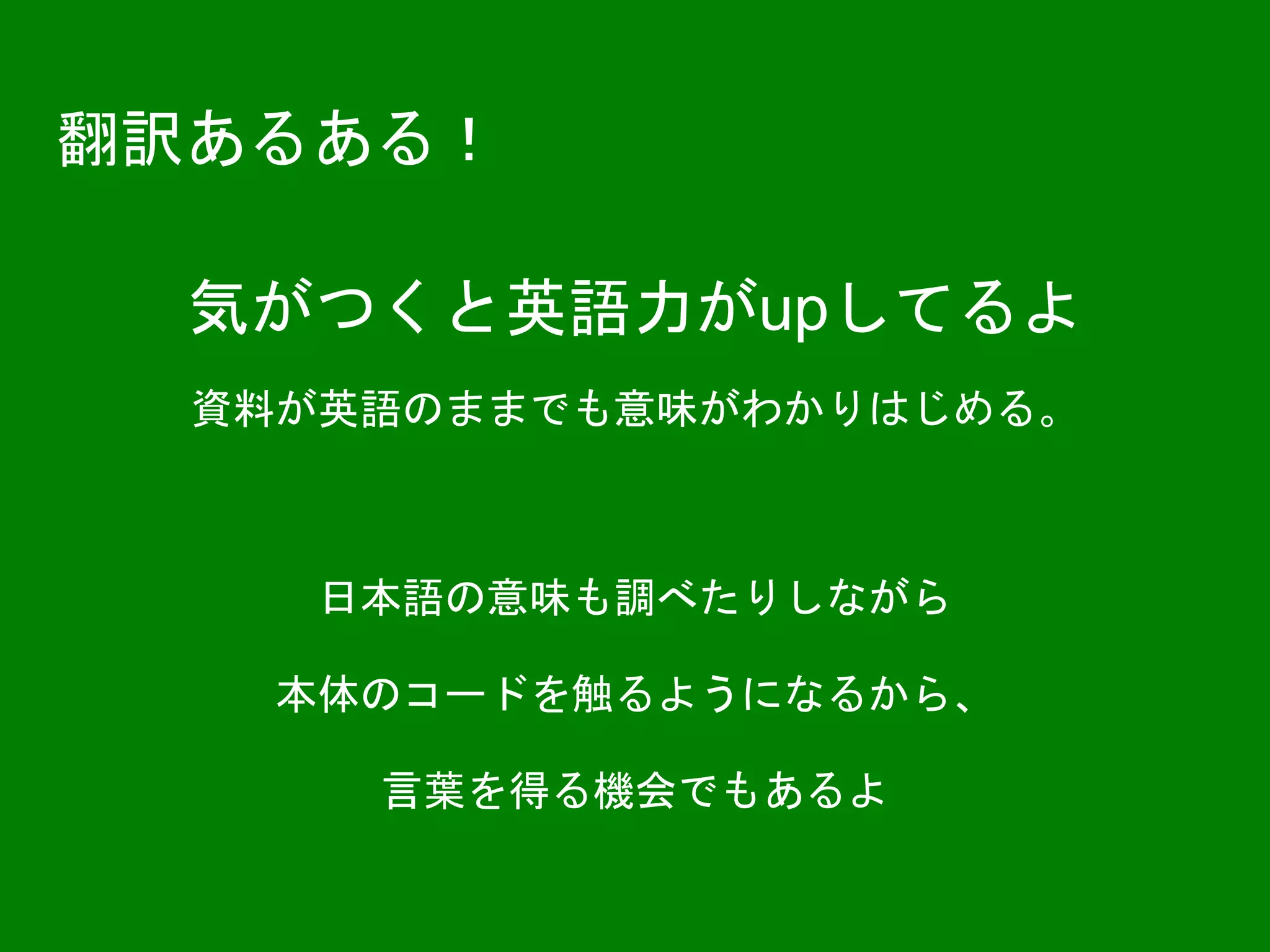 翻訳あるある！
気がつくと英語力がupしてるよ
資料が英語のままでも意味がわかりはじめる。
日本語の意味も調べたりしながら
本体のコードを触るようになるから、
言葉を得る機会でもあるよ
 
