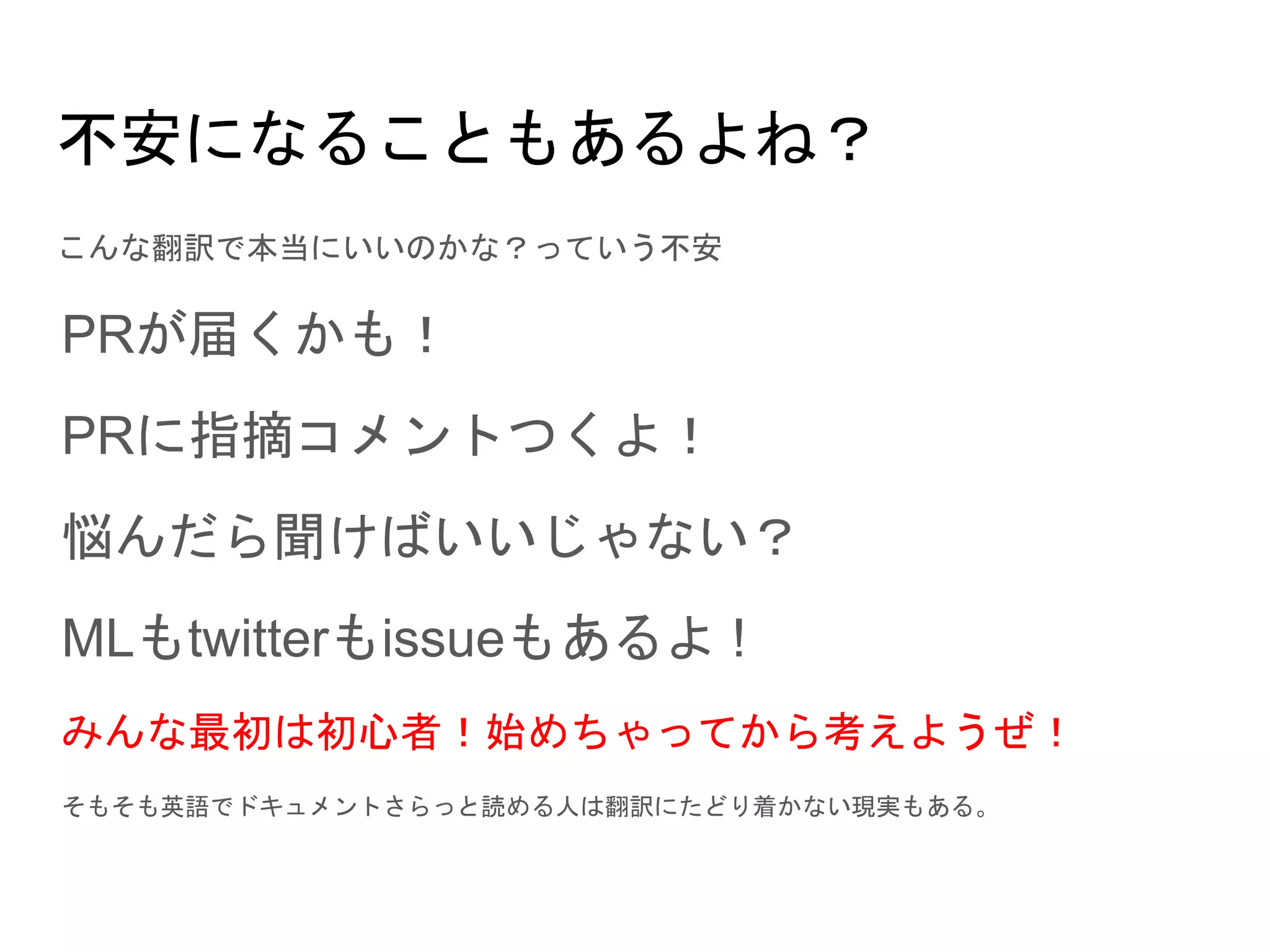 不安になることもあるよね？
こんな翻訳で本当にいいのかな？っていう不安
PRが届くかも！
PRに指摘コメントつくよ！
悩んだら聞けばいいじゃない？
MLもtwitterもissueもあるよ !
みんな最初は初心者！始めちゃってから考えようぜ！
そもそも英語でドキュメントさらっと読める人は翻訳にたどり着かない現実もある。
 