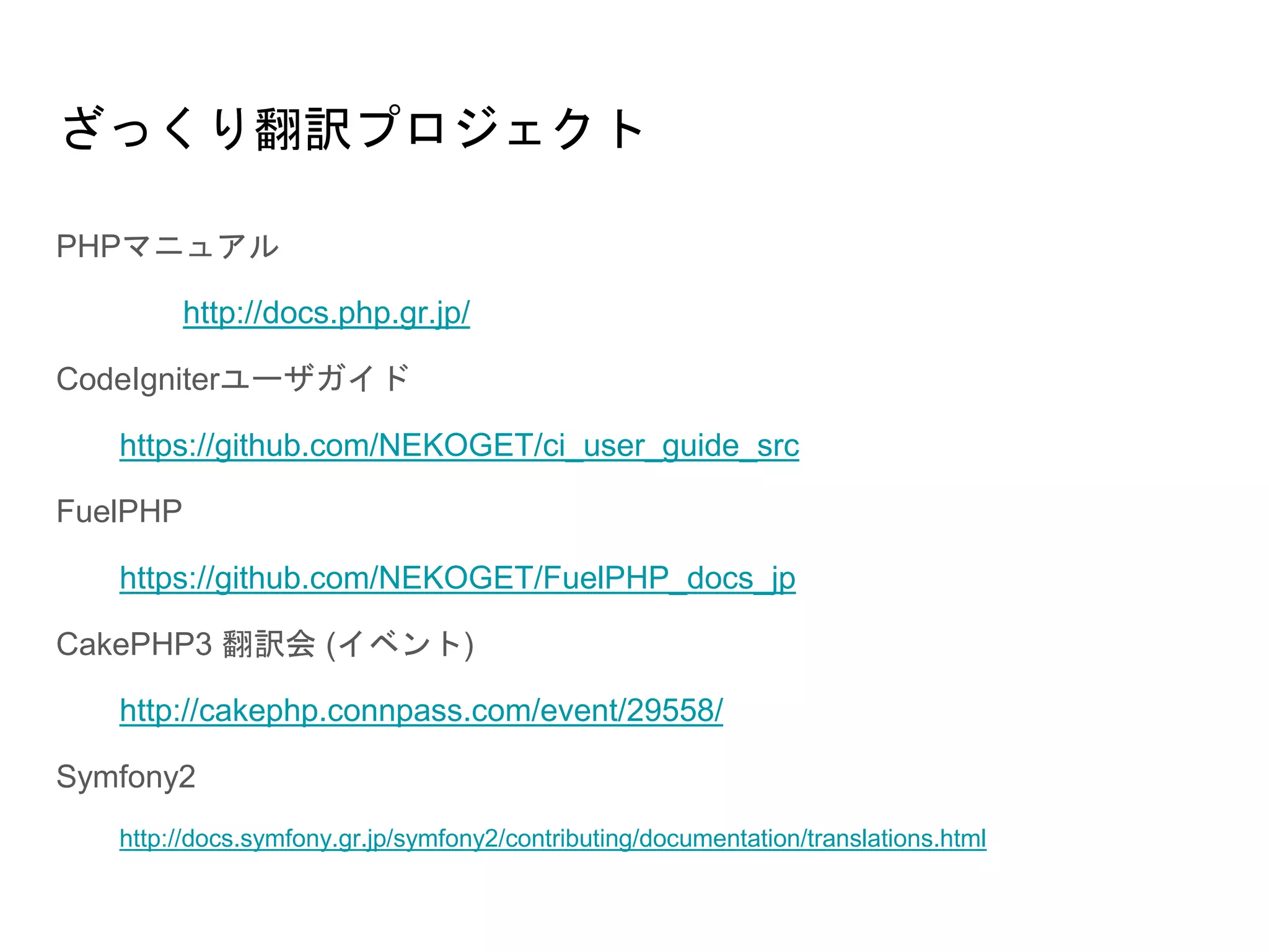 ざっくり翻訳プロジェクト
PHPマニュアル
http://docs.php.gr.jp/
CodeIgniterユーザガイド
https://github.com/NEKOGET/ci_user_guide_src
FuelPHP
https://github.com/NEKOGET/FuelPHP_docs_jp
CakePHP3 翻訳会 (イベント)
http://cakephp.connpass.com/event/29558/
Symfony2
http://docs.symfony.gr.jp/symfony2/contributing/documentation/translations.html
 