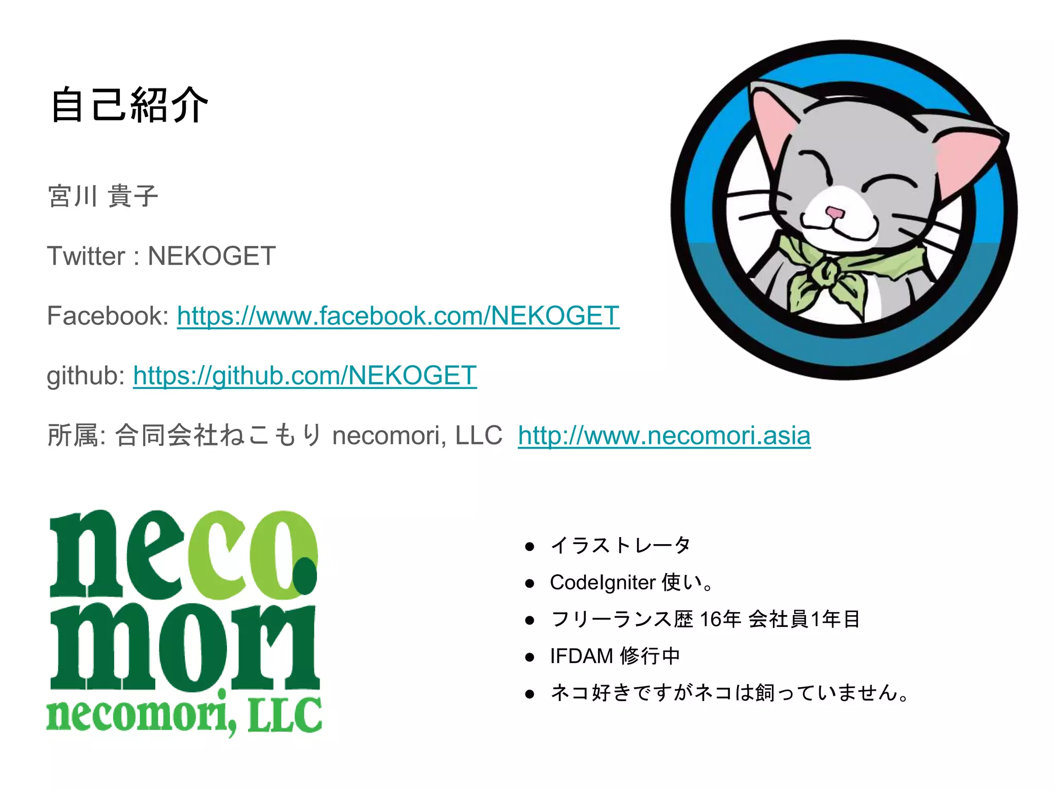 自己紹介
宮川 貴子
Twitter : NEKOGET
Facebook: https://www.facebook.com/NEKOGET
github: https://github.com/NEKOGET
所属: 合同会社ねこもり necomori, LLC http://www.necomori.asia
● イラストレータ
● CodeIgniter 使い。
● フリーランス歴 16年 会社員1年目
● IFDAM 修行中
● ネコ好きですがネコは飼っていません。
 