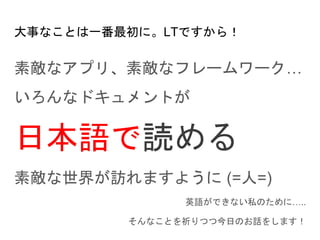 大事なことは一番最初に。LTですから！
素敵なアプリ、素敵なフレームワーク…
いろんなドキュメントが
日本語で読める
素敵な世界が訪れますように (=人=)
英語ができない私のために…..
そんなことを祈りつつ今日のお話をします！
 