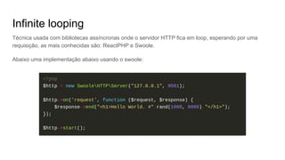 Infinite looping
Técnica usada com bibliotecas assíncronas onde o servidor HTTP fica em loop, esperando por uma
requisição, as mais conhecidas são: ReactPHP e Swoole.
Abaixo uma implementação abaixo usando o swoole:
 