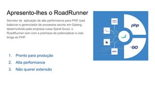 Apresento-lhes o RoadRunner
Servidor de aplicação de alta performance para PHP, load
balancer e gerenciador de processos escrito em Golang,
desernvolvido pela empresa russa Spiral Scout, o
RoadRunner vem com a premissa de potencializar a vida
longa ao PHP.
1. Pronto para produção
2. Alta performance
3. Não querer extensão
 