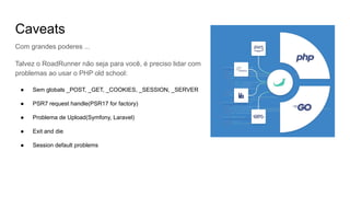 Caveats
Com grandes poderes ...
Talvez o RoadRunner não seja para você, é preciso lidar com
problemas ao usar o PHP old school:
● Sem globals _POST, _GET, _COOKIES, _SESSION, _SERVER
● PSR7 request handle(PSR17 for factory)
● Problema de Upload(Symfony, Laravel)
● Exit and die
● Session default problems
 