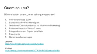 Quem sou eu?
Não sei quem eu sou, mas sei o que quero ser!
1. PHP lover desde 2009
2. Especialista PHP na HeroSpark
3. Tech Lead/Consultor técnico na Multiverse Marketing
4. Professor/Instrutor Web a 7 anos
5. Pós graduado em Engenharia Web
6. Palestrante
7. Gamer nas horas vagas
Linkedin:
https://www.linkedin.com/in/leonardotumadjian
Youtube
https://www.youtube.com/channel/UC3k1OluPr0VPnwKmkfvwrPg
 
