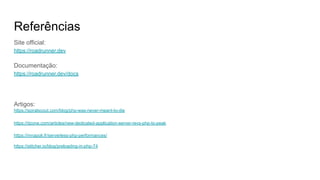 Referências
Site official:
https://roadrunner.dev
Documentação:
https://roadrunner.dev/docs
Artigos:
https://spiralscout.com/blog/php-was-never-meant-to-die
https://dzone.com/articles/new-dedicated-application-server-revs-php-to-peak
https://mnapoli.fr/serverless-php-performances/
https://stitcher.io/blog/preloading-in-php-74
 