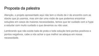 Proposta da palestra
Atenção, o projeto apresentado aqui não tem o intuito de ir de encontro com as
stacks que já usamos, mas sim dar uma visão de que podemos encontrar
soluções em casos de maiores necessidades, temos que ter cuidado com a hype
e estudar com muito cuidado o que devemos ou não usar.
Lembrando que não existe bala de prata e toda solução terá pontos positivos e
pontos negativos, cabe a nós achar o que melhor se adequa em nossa
necessidade.
 